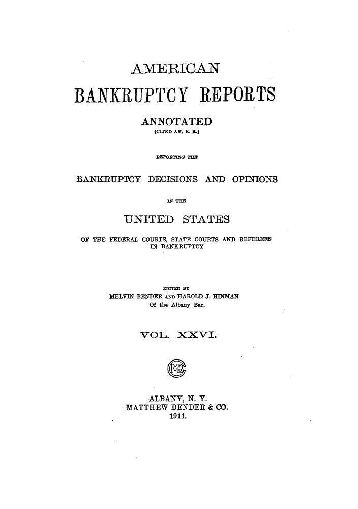 handle is hein.bank/ambrean0026 and id is 1 raw text is: AMERICAN
BANKRUPTCY REPORTS
ANNOTATED
(CITED AM. B. B.)
EPOR7ma TE
BANKRUPTCY DECISIONS AND OPINIONS
IN THE
UNITED STATES
OF THE FEDERAL COURTS, STATE COURTS AND REFEREES
IN BANKRUPTCY
EDITED BY
MELVIN BENDER AND HAROLD J. HINMAN
Of the Albany Bar.
VOL. XXVI.
ALBANY, N. Y.
MATTHEW BENDER & CO.
1911.


