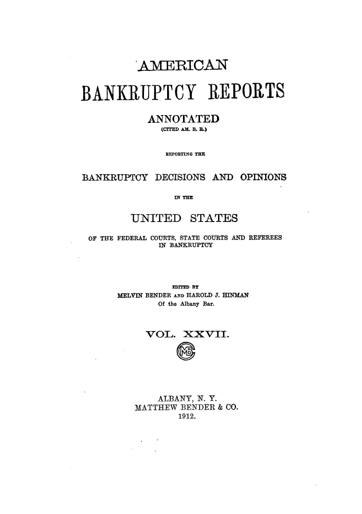 handle is hein.bank/ambrean0027 and id is 1 raw text is: 'AMERICAN
BANKRUPTCY REPORTS
ANNOTATED
(CITED AM. B. B.)
REPORTING THE
BANKRUPTCY DECISIONS AND OPINIONS
IN THE
UNITED STATES
OF THE FEDERAL COURTS, STATE COURTS AND REFEREES
N BANKRUPTCY
EDITED BY
MELVIN BENDER AND HAROLD J. HINMAN
Of the Albany Bar.
VOL. XXVII.
ALBANY, N. Y.
MATTHEW BENDER & CO.
1912.


