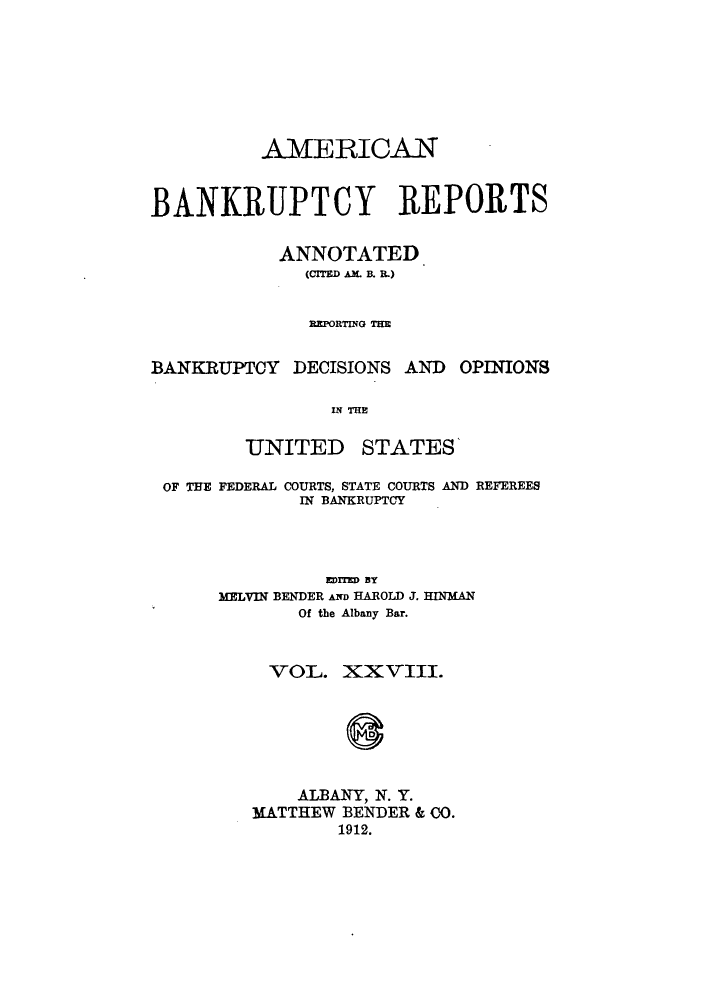 handle is hein.bank/ambrean0028 and id is 1 raw text is: AMERICAN
BANKRUPTCY REPORTS
ANNOTATED
(CITED AM. B. .)
REPORTING THE

BANKRUPTCY DECISIONS AND

OPINIONS

IN THE

UNITED

STATES

OF THE FEDERAL COURTS, STATE COURTS AND REFEREES
IN BANKRUPTCY
EDTED BY
MELVIN BENDER AND HAROLD J. HINMAN
Of the Albany Bar.
VOL. XXVIII.
ALBANY, N. Y.
MATTHEW BENDER & CO.
1912.


