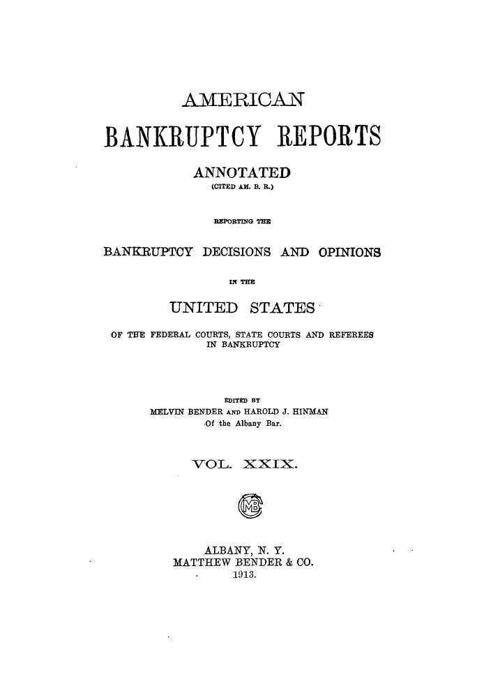 handle is hein.bank/ambrean0029 and id is 1 raw text is: AMERICAN
BANKRUPTCY REPORTS
ANNOTATED
(CITED AM. B. R.)
REPORTING THE

BANKRUPTCY DECISIONS AND

OPINIONS

IN THE

UNITED

STATES

OF THE FEDERAL COURTS, STATE COURTS AND REFEREES
IN BANKRUPTCY
EDITED BY
MELVIN BENDER AND HAROLD J. HINMAN
-Of the Albany Bar.
VOL. XXIX.
ALBANY, N. Y.
MATTHEW BENDER & CO.
1913.


