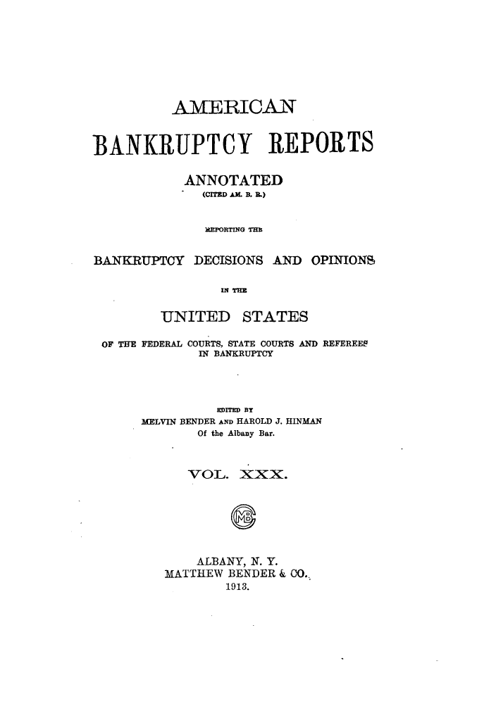 handle is hein.bank/ambrean0030 and id is 1 raw text is: AMERICAN
BANKRUPTCY REPORTS
ANNOTATED
(CITED AM. B. I.)
REPORTING THE
BANKRUPTCY DECISIONS AND OPINIONS
IN THE

UNITED

STATES

OF THE FEDERAL COURTS, STATE COURTS AND REFEREES
IN BANKRUPTCY
EDITED BY
MELVIN BENDER AND HAROLD J. HINMAN
Of the Albany Bar.
VOL. XXX.
ALBANY, N. Y.
MATTHEW BENDER & CO..
1913.


