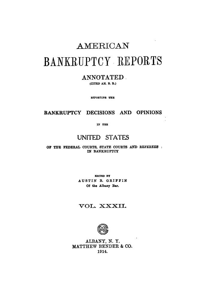 handle is hein.bank/ambrean0032 and id is 1 raw text is: AMERICAN
BANKRUPTCY REPORTS
ANNOTATED.
(CITED AM. B. R.)
EPORTING THE
BANKRUPTCY DECISIONS AND OPINIONS
IN THE

UNITED

STATES

OF THE FEDERAL COURTS, STATE COURTS AND REFEREES
IN BANKRUPTCY
EDITED BY
AUSTIN B. GRIFFIN
Of the Albany Bar.
VOL. XXXII.
ALBANY, N. Y.
MATTHEW BENDER & CO.
1914.


