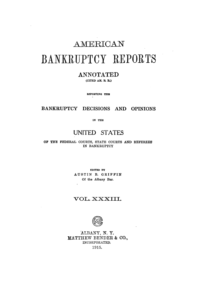 handle is hein.bank/ambrean0033 and id is 1 raw text is: AMERICAN
BANKRUPTCY REPORTS
ANNOTATED
(CITED AM. B. R.)
RFMPRTI1IG  THZ
BANKRUPTCY DECISIONS AND OPINIONS
IN THE

UNITED

STATES

OF THE FEDERAL COURTS, STATE COURTS AND REFEREES
IN BANKRUPTCY
EDITED BY
AUSTIN B. GRIFFIN
Of the Albany Bar.
VOL. XXXIII.
ALBANY, N. Y.
MATTHEW BENDER & CO.,
INCORPORATED.
1915.


