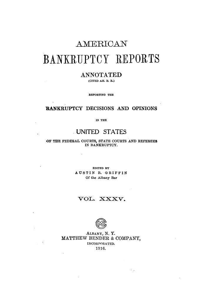 handle is hein.bank/ambrean0035 and id is 1 raw text is: AMVERICAN
BANKRUPTCY REPORTS
ANNOTATED
(CITED AM. B. R.)
REPORTING THE
'BANKRUPTCY DECISIONS AND OPINIONS
IN THE
UNITED STATES
OF THE FEDERAL COURTS, STATE COURTS AND REFEREES
IN BANKRUPTCY.
EDITED BY
AUSTIN B. GRIFFIN
Of the Albany Bar
VOL. XXXV.
ALBANY, N. Y.
MATTHEW BENDER & COMPANY,
INCORPORATED.
1916.


