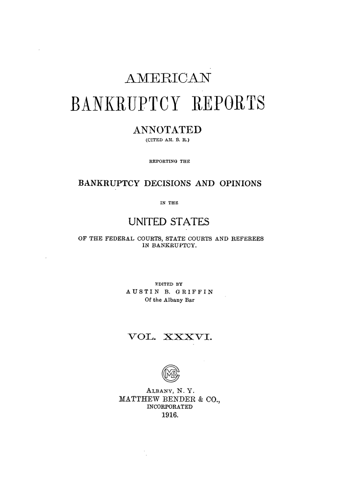 handle is hein.bank/ambrean0036 and id is 1 raw text is: AMERICAN
BANKRUPTCY REPORTS
ANNOTATED
(CITED A.M. B. R.)
REPORTING THE
BANKRUPTCY DECISIONS AND OPINIONS
IN THE
UNITED STATES
OF THE FEDERAL COURTS, STATE COURTS AND REFEREES
IN BANKRUPTCY.
EDITED BY
AUSTIN B. GRIFFIN
Of the Albany Bar
VOL. XXXVI.
ALBANY, N. Y.
MATTHEW BENDER & CO.,
INCORPORATED
1916.



