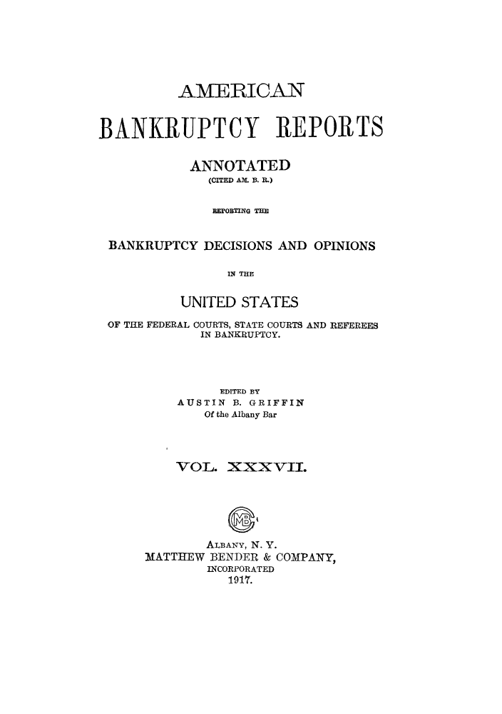 handle is hein.bank/ambrean0037 and id is 1 raw text is: AAMERICAN
BANKRUPTCY REPORTS
ANNOTATED
(CITED AM B. IL)
REPORTIN G THE
BANKRUPTCY DECISIONS AND OPINIONS
IN THE
UNITED STATES
OF THE FEDERAL COURTS, STATE COURTS AND REFEREES
IN BANKRUPTCY.
EDITED BY
AUSTIN B. GRIFFIN
Of the Albany Bar
VOL. Xxx vii.
ALBANY, N. Y.
MATTHEW BENDER & COMPANY,
INCORPORATED
191't.


