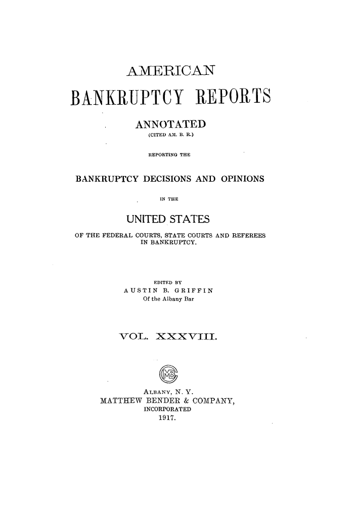 handle is hein.bank/ambrean0038 and id is 1 raw text is: AMERICAN
BANKRUPTCY REPORTS
ANNOTATED
(CITED AM. B. R.)
REPORTING THE
BANKRUPTCY DECISIONS AND OPINIONS
IN THE
UNITED STATES
OF THE FEDERAL COURTS, STATE COURTS AND REFEREES
IN BANKRUPTCY.
EDITED BY
AUSTIN B. GRIFFIN
Of the Albany Bar
VOL. XXXVIII.
ALBANY, N. Y.
MATTHEW BENDER & COMPANY,
INCORPORATED
1917.


