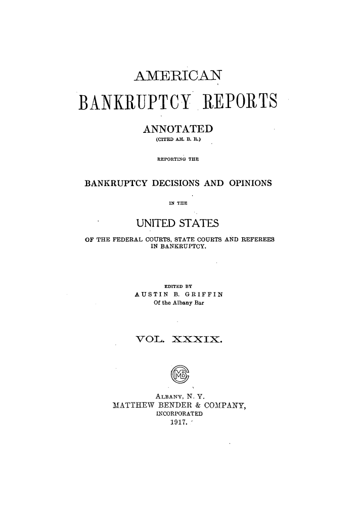 handle is hein.bank/ambrean0039 and id is 1 raw text is: AMERICAN
BANKRUPTCY REPORTS
ANNOTATED
(CITED AM. B. IL)
REPORTING THE
BANKRUPTCY DECISIONS AND OPINIONS
IN THE
UNITED STATES
OF THE FEDERAL COURTS, STATE COURTS AND REFEREES
IN BANKRUPTCY.
EDITED BY
AUSTIN B. GRIFFIN
Of the Albany Bar

VOL. XXXIX.
ALBANY, N. V.
MATTHEW BENDER & COMPANY,
INCORPORATED
1917.


