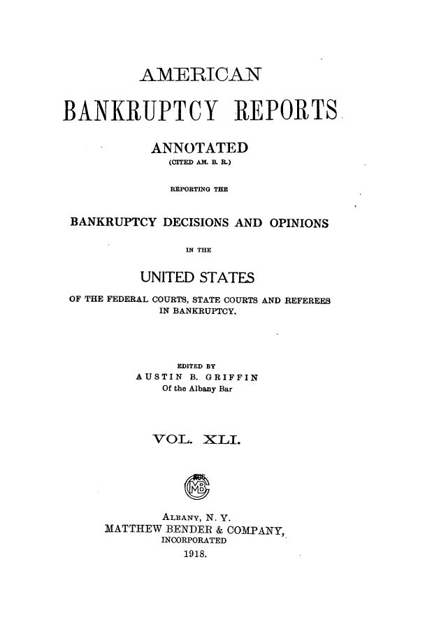 handle is hein.bank/ambrean0041 and id is 1 raw text is: AMERICAN
BANKRUPTCY REPORTS
ANNOTATED
(CITED AM. B. R.)
REPORTING THE
BANKRUPTCY DECISIONS AND OPINIONS
IN THE
UNITED STATES
OF THE FEDERAL COURTS, STATE COURTS AND REFEREES
IN BANKRUPTCY.
EDITED BY
AUSTIN B. GRIFFIN
Of the Albany Bar
VOL. XLI.
ALBANY, N. Y.
MATTHEW BENDER & COMPANY,
INCORPORATED
1918.


