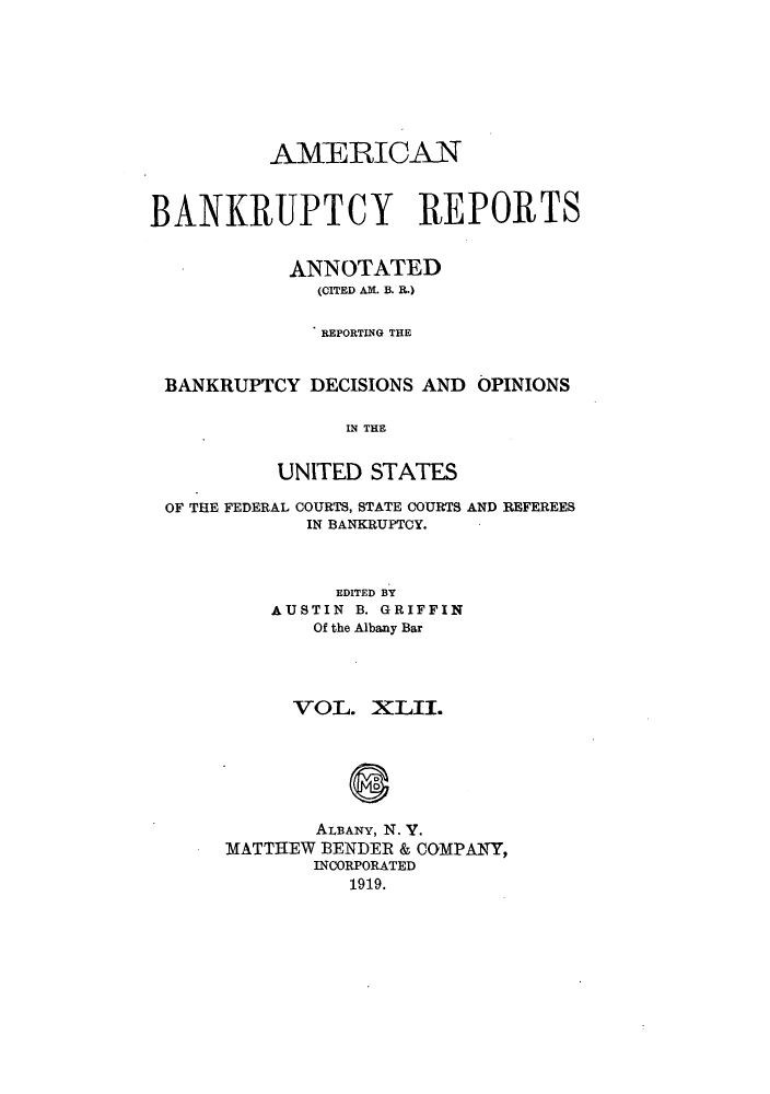 handle is hein.bank/ambrean0042 and id is 1 raw text is: AMZERICAN
BANKRUPTCY REPORTS
ANNOTATED
(CITED AM. B. R.)
REPORTING THE
BANKRUPTCY DECISIONS AND OPINIONS
IN THE
UNITED STATES
OF THE FEDERAL COURTS, STATE COURTS AND REFEREES
IN BANKRUPTCY.
EDITED BY
AUSTIN B. GRIFFIN
Of the Albany Bar
VOL. XLII.
ALBANY, N. V.
MATTHEW BENDER & COMPANY,
INCORPORATED
1919.


