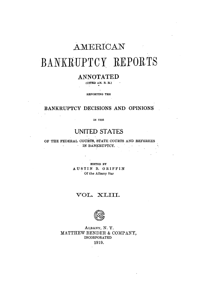 handle is hein.bank/ambrean0043 and id is 1 raw text is: AMERICAN
BANKRUPTCY REPORTS
ANNOTATED
(CITED AM. B. R.)
REPORTING THE
BANKRUPTCY DECISIONS AND OPINIONS
IN THE
UNITED STATES
OF THE FEDERAL COURTS, STATE COURTS AND REFEREES
IN BANKRUPTCY.
EDITED BY
AUSTIN B. GRIFFIN
Of the Albany Bar
VOL. XLIII.
8
ALBANY, N. Y.
MATTHEW BENDER & COMPANY,
INCORPORATED
1919.


