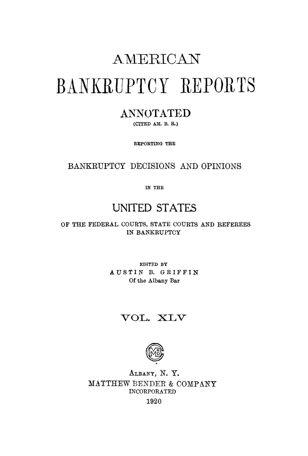 handle is hein.bank/ambrean0045 and id is 1 raw text is: AMERICAN
BANKRUPTCY REPORTS
ANNOTATED
(CITED AM. B. R.)
REPORTING THE
BANKRUPTCY DECISIONS AND OPINIONS
IN THE
UNITED STATES
OF THE FEDERAL COURTS, STATE COURTS AND REFEREES
IN BANKRUPTCY
EDITED BY
AUSTIN B. GRIFFIN
Of the Albany Bar
VOL. XLV
ALBANY, N. Y.
MATTHEW BENDER & COMPANY
INCORPORATED
1920


