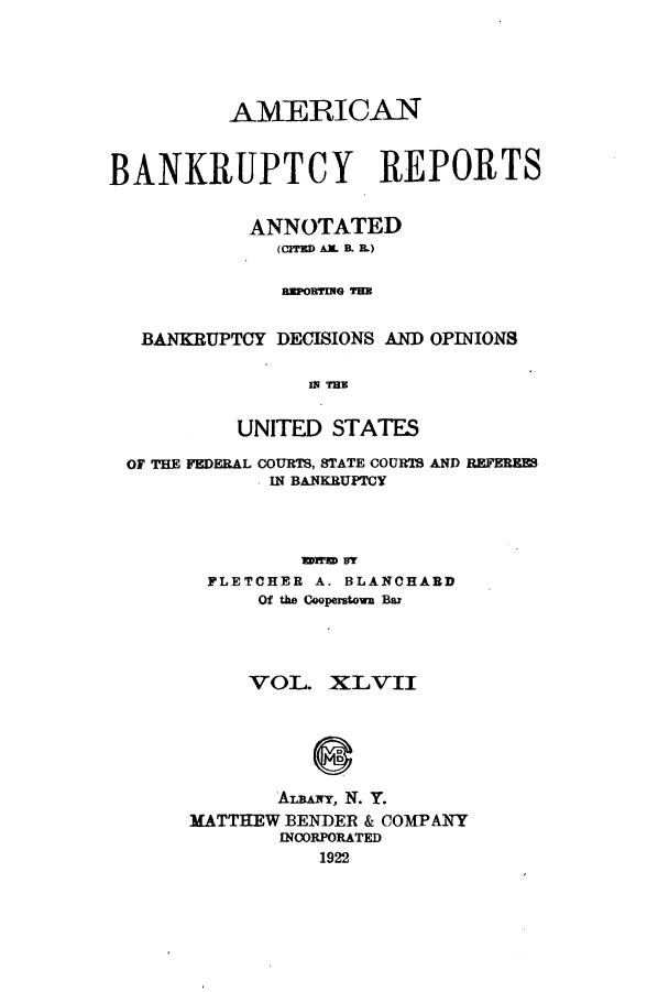 handle is hein.bank/ambrean0047 and id is 1 raw text is: AMERICAN
BANKRUPTCY REPORTS
ANNOTATED
(crrE   AiX  B. 1L)
RIPORYIEG THE
BANKRUPTCY DECISIONS AND OPINIONS
IN THE
UNITED STATES
OF THE FEDERAL COURTS, STATE COURTS AND REFERE
IN BANKRUPTCY
FLETCHER A. BLANCHARD
Of the Cooperstown Bar

VOL. XLVII
AUL&nrr, N. Y.
MATTHEW BENDER & COMPANY
INCORPORATED
1922


