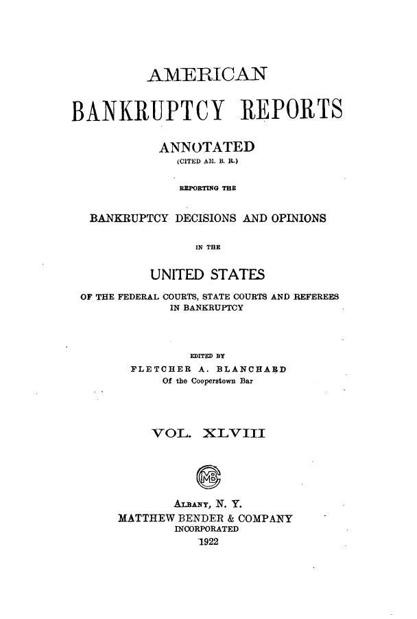 handle is hein.bank/ambrean0048 and id is 1 raw text is: AMERICAN
BANKRUPTCY REPORTS
ANNOTATED
(CITED AM. B. R.)
RPORTING THE
BANKRUPTCY DECISIONS AND OPINIONS
IN THE
UNITED STATES

OF THE FEDERAL COURTS, STATE COURTS
IN BANKRUPTCY

AND REFEREES

EDITED BY
FLETCHER A. BLANCHARD
Of the Cooperstown Bar

VOL. XLVIII
ALBANY, N. Y.
MATTHEW BENDER & COMPANY
INCORPORATED
1922


