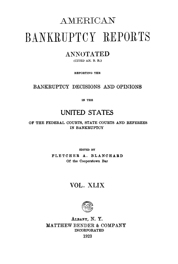 handle is hein.bank/ambrean0049 and id is 1 raw text is: AMERICAN
BANKRUPTCY REPORTS
ANNOTATED
(CITED AM. B. R.)
REPORTING THE
BANKRUPTCY DECISIONS AND OPINIONS
IN THE
UNITED STATES
OF THE FEDERAL COURTS, STATE COURTS AND REFEREES
IN BANKRUPTCY
EDITED BY
FLETCHER A. BLANCHARD
Of the Cooperstown Bar

VOL. XLIX
ALBANY, N. Y.
MATTHEW BENDER & COMPANY
INCORPORATED
1923


