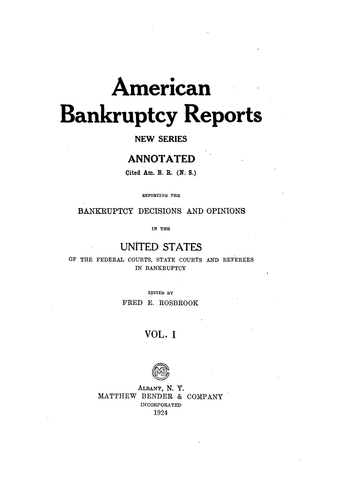 handle is hein.bank/ambrean0050 and id is 1 raw text is: American
Bankruptcy Reports
NEW SERIES
ANNOTATED
Cited Am. B. R. (N. S.)
BEPOBTING .THE
BANKRUPTCY DECISIONS AND OPINIONS
IN THE
UNITED STATES
OF THE FEDERAL COURTS, STATE COURTS AND REFEREES
IN BANKRUPTCY
EDITED BY
FRED E. ROSBROOK
VOL. I

ALBANY, N. Y.
MATTHEW BENDER &
INCORPORATED
1924

COMPANY


