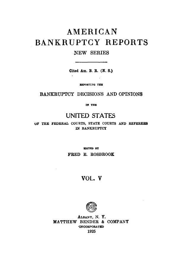 handle is hein.bank/ambrean0054 and id is 1 raw text is: AMERICAN
BANKRUPTCY REPORTS
NEW SERIES
Cited Am. B. R. (N. S.)
BEPORTING TEE
BANKRUPTCY DECISIONS AND OPINIONS
IN TE
UNITED STATES

oF THE FEDERAL COURTS, STATE COURTS
IN BANKRUPTCY
EDITED BY
FRED E. ROSBROOK
VOL. V

AND REFEREES

ALBANY, N. Y.
MATTHEW BENDER & COMPANY
'INCORPORATED
1925


