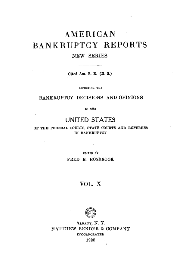 handle is hein.bank/ambrean0059 and id is 1 raw text is: AMERICAN
BANKRUPTCY REPORTS
NEW SERIES
Cited Am. B. R. (N. S.)
REPORTING THE
BANKRUPTCY DECISIONS AND OPINIONS
IN THE
UNITED STATES
OF THE FEDERAL COURTS, STATE COURTS AND REFEREES
IN BANKRUPTCY
EDITED BY
FRED E. ROSBROOK
VOL. X

ALBANY, N. Y.
M ATTHEW BENDER & COMPANY
INCORPORATED
1928


