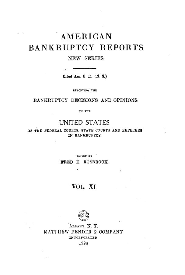 handle is hein.bank/ambrean0060 and id is 1 raw text is: AMERICAN
BANKRUPTCY REPORTS
NEW SERIES
Cited Am. B. R. (N. S.)
REPORTING THE
BANKRUPTCY DECISIONS AND OPINIONS
IN THE
UNITED STATES
OF THE FEDERAL COURTS, STATE COURTS AND REFEREES
IN BANKRUPTCY
EDITED BY
FRED E. ROSBROOK

VOL XI
ALBANY, N. Y.
1ATTHEW BENDER & COMPANY
INCORPORATED
1928


