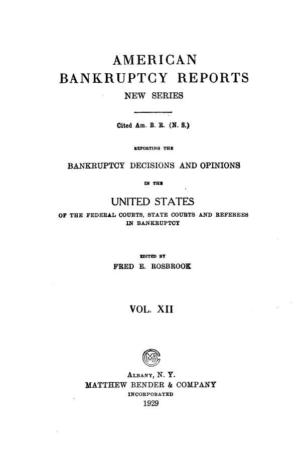 handle is hein.bank/ambrean0061 and id is 1 raw text is: AMERICAN
BANKRUPTCY REPORTS
NEW SERIES
Cited Am. B. R. (N. S.)
BEPORTING THE
BANKRUPTCY DECISIONS AND OPINIONS
MI THE

UNITED STATES
OF THE FEDERAL COURTS, STATE COURTS
IN BANKRUPTCY

AND REFEREES

EDITED BY
FRED E. ROSBROOK
VOL. XII
ALBANY, N. Y.
MATTHEW BENDER & COMPANY
INCORPORATED
1929


