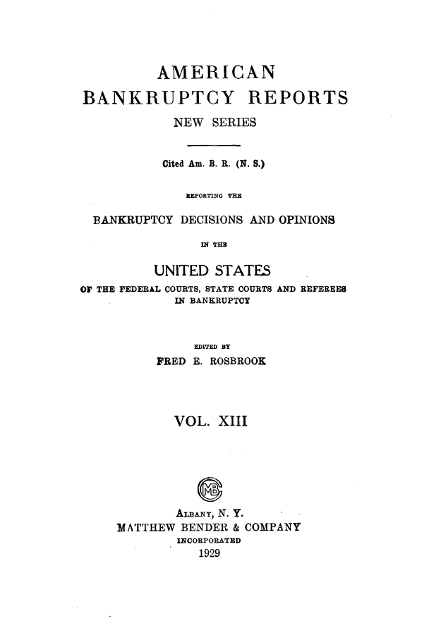 handle is hein.bank/ambrean0062 and id is 1 raw text is: AMERICAN
BANKRUPTCY REPORTS
NEW SERIES
Cited Am. B. R. (N. S.)
BEPORTING THE
BANKRUPTCY DECISIONS AND OPINIONS
IN THE
UNITED STATES
OF THE FEDERAL COURTS, STATE COURTS AND REFEREES
IN BANKRUPTCY
EDITED BY
FRED E. ROSBROOK

VOL. XIII
ALBNYr, N. Y.
MATTHEW BENDER & COMPANY
INCORPORATED
1929


