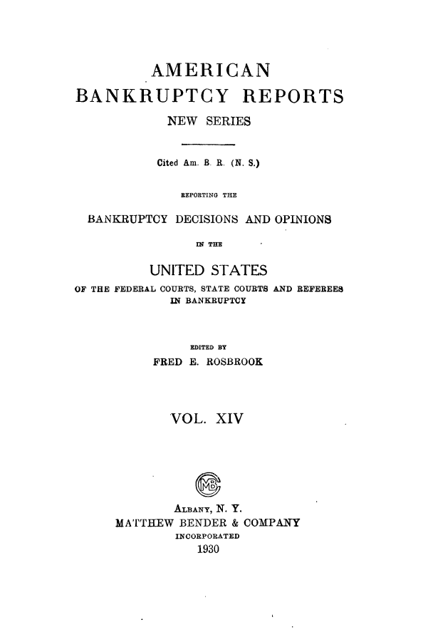 handle is hein.bank/ambrean0063 and id is 1 raw text is: AMERICAN
BANKRUPTCY REPORTS
NEW SERIES
Cited Am. B. R. (N. S.)
REPORTING THE
BANKRUPTCY DECISIONS AND OPINIONS
IN THE
UNITED STATES
OF THE FEDERAL COURTS, STATE COURTS AND REFEREES
IN BANKRUPTCY
EDITED BY
FRED E. ROSBROOK

VOL. XIV
ALBANY, N. Y.
MATTHEW BENDER & COMPANY
INCORPORATED
1930



