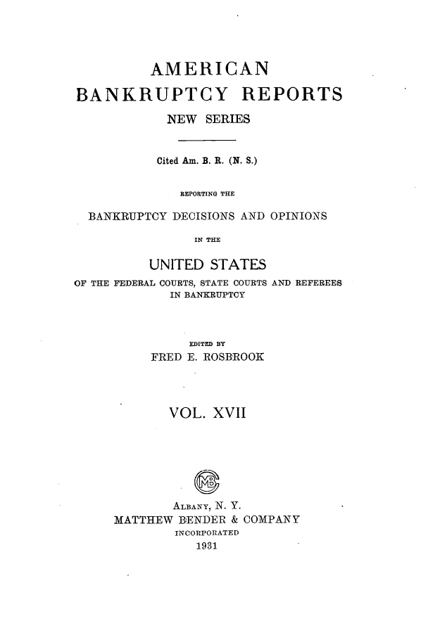 handle is hein.bank/ambrean0066 and id is 1 raw text is: AMERICAN
BANKRUPTCY REPORTS
NEW SERIES
Cited Am. B. R. (N. S.)
REPORTING THE
BANKRUPTCY DECISIONS AND OPINIONS
IN THE
UNITED STATES

OF THE FEDERAL COURTS, STATE COURTS
IN BANKRUPTCY

AND REFEREES

EDITED BY
FRED E. ROSBROOK

VOL. XVII
ALBANY, N. Y.
MATTHEW BENDER & COMPANY
INCORPORATED
1931


