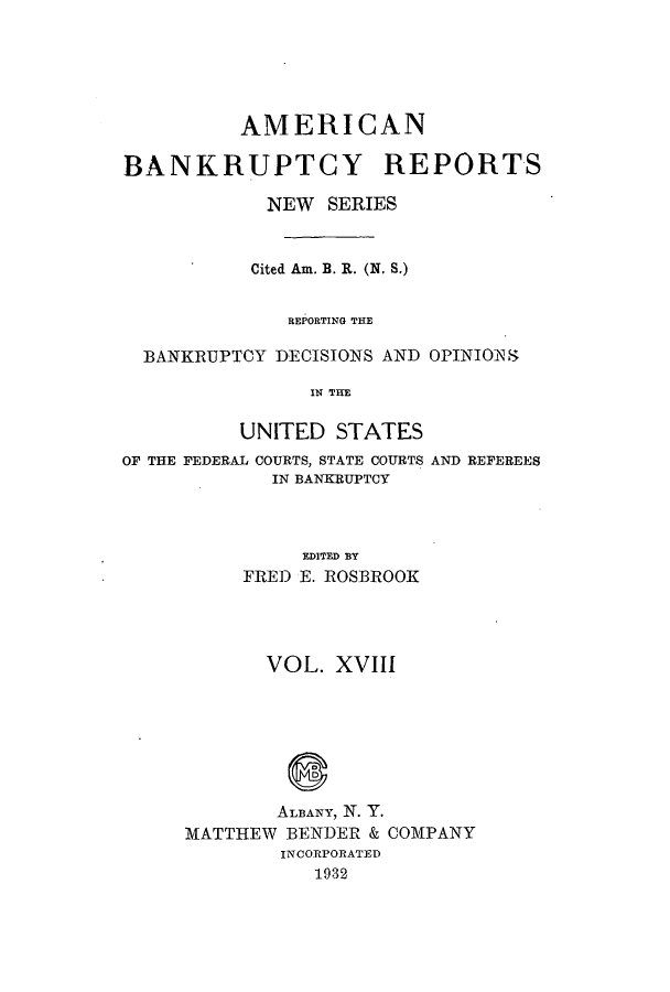 handle is hein.bank/ambrean0067 and id is 1 raw text is: AMERICAN
BANKRUPTCY REPORTS
NEW SERIES
Cited Am. B. R. (N. S.)
REPORTING THE
BANKRUPTCY DECISIONS AND OPINIONS
IN THE
UNITED STATES

OF THE FEDERAL COURTS, STATE COURTS
IN BANKRUPTCY

AND REFEREES

EDITED BY
FRED E. ROSBROOK

VOL. XVIII
ALBANY, N. Y.
MATTHEW BENDER & COMPANY
INCORPORATED
1932


