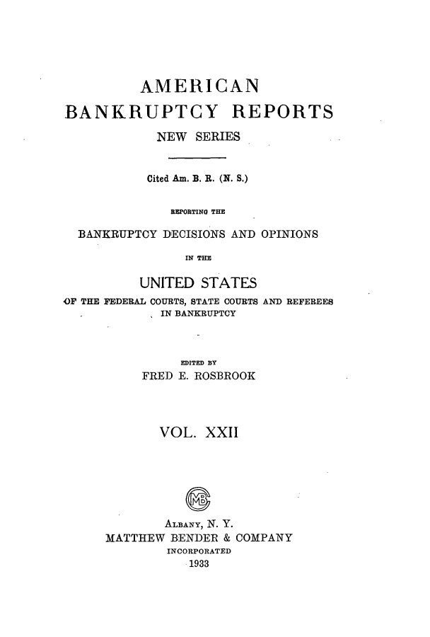 handle is hein.bank/ambrean0071 and id is 1 raw text is: AMERICAN
BANKRUPTCY REPORTS
NEW SERIES
Cited Am. B. R. (N. S.)
BEPORTING THE
BANKRUPTCY DECISIONS AND OPINIONS
IN THE
UNITED STATES
OF THE FEDERAL COURTS, STATE COURTS AND REFEREES
IN BANKRUPTCY
EDITED BY
FRED E. ROSBROOK

VOL. XXII
ALBANY, N. Y.
MATTHEW BENDER & COMPANY
INCORPORATED
1933



