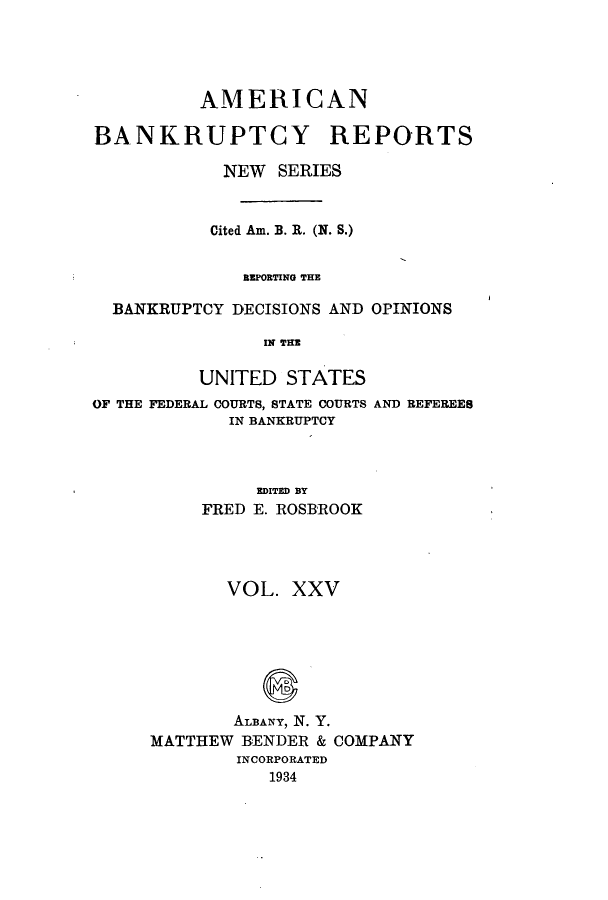 handle is hein.bank/ambrean0074 and id is 1 raw text is: AMERICAN
BANKRUPTCY REPORTS
NEW SERIES
Cited Am. B. R. (N. S.)
BEPORTING THE
BANKRUPTCY DECISIONS AND OPINIONS
IN THE
UNITED STATES
OF THE FEDERAL COURTS, STATE COURTS AND REFEREES
IN BANKRUPTCY
EDITED BY
FRED E. ROSBROOK
VOL. XXV
ALBANY, N. Y.
MATTHEW BENDER & COMPANY
INCORPORATED
1934


