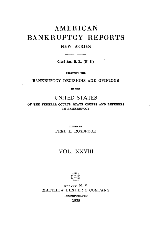 handle is hein.bank/ambrean0077 and id is 1 raw text is: AMERICAN
BANKRUPTCY REPORTS
NEW SERIES
Cited Am. B. R. (N. S.)
EPORTING THE
BANKRUPTCY DECISIONS AND OPINIONS
IN THE
UNITED STATES

OF THE FEDERAL COURTS, STATE COURTS
IN BANKRUPTCY

AND REFEREES

EDITED BY
FRED E. ROSBROOK
VOL. XXVIII
ALBANY, N. Y.
MATTHEW BENDER & COMPANY
INCORPORATED
1935


