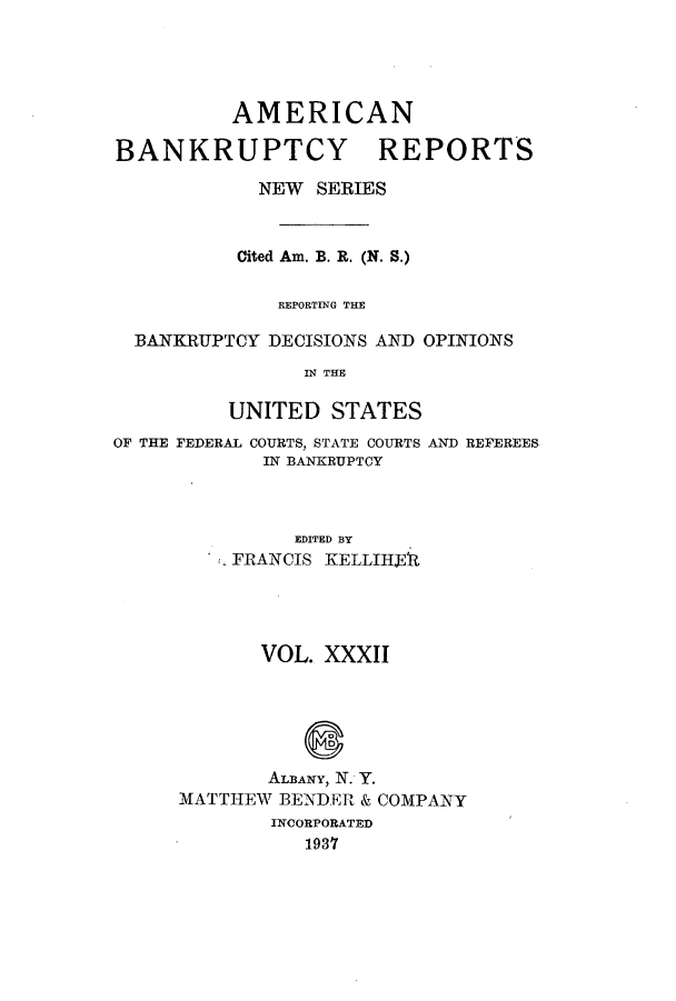 handle is hein.bank/ambrean0081 and id is 1 raw text is: AMERICAN
BANKRUPTCY REPORTS
NEW SERIES
Cited Am. B. R. (N. S.)
REPORTING THE
BANKRUPTCY DECISIONS AND OPINIONS
IN THE
UNITED STATES

OF THE FEDERAL COURTS, STATE COURTS
IN BANKRUPTCY

AND REFEREES

EDITED BY
FRANCIS KELLIH91t
VOL. XXXII
ALDANY, N. Y.
MATTHEW BENDER & COMPANY
INCORPORATED
1937


