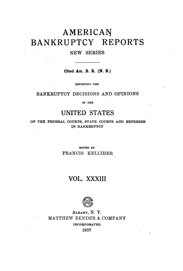 handle is hein.bank/ambrean0082 and id is 1 raw text is: AMERICAN
BANKRUPTCY REPORTS
NEW SERIES
Cited Am. B. R. (N. S.)
REPORTING THE
BANKRUPTCY DECISIONS AND OPINIONS
IN THE
UNITED STATES

OF THE FEDERAL COURTS, STATE COURTS
IN BANKRUPTCY

AND REFEREES

EDITED BY
FRANCIS KELLIHER

VOL. XXXIII
ALBANY, N. Y.
MATTHEW BENDER & COMPANY
INCORPORATED
1937


