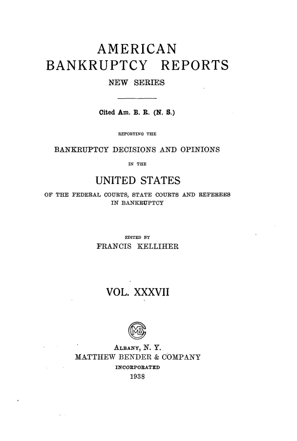 handle is hein.bank/ambrean0086 and id is 1 raw text is: AMERICAN
BANKRUPTCY REPORTS
NEW SERIES
Cited Am. B. R. (N. S.)
REPORTING THE
BANKRUPTCY DECISIONS AND OPINIONS
IN THE
UNITED STATES
OF THE FEDERAL COURTS, STATE COURTS AND REFEREES
IN BANKRUPTCY
EDITED BY
FRANCIS KELLIHER

VOL. XXXVII
ALB3ANY, N. Y.
MATTHEW BENDER & COMPANY
INCORPORATED
1938


