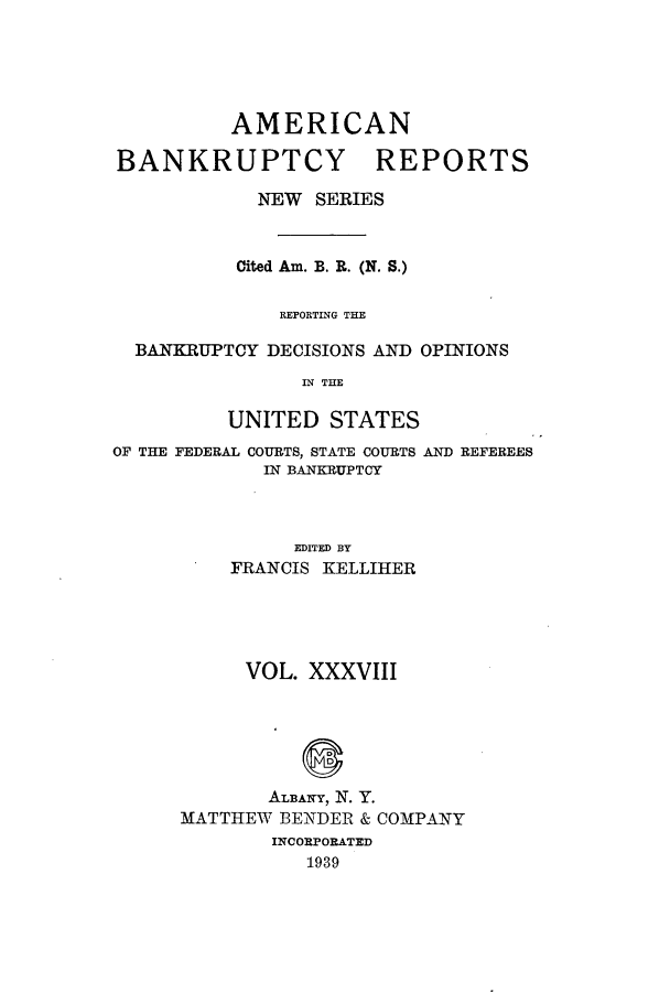 handle is hein.bank/ambrean0087 and id is 1 raw text is: AMERICAN
BANKRUPTCY REPORTS
NEW SERIES
Cited Am. B. R. (N. S.)
REPORTING THE
BANKRUPTCY DECISIONS AND OPINIONS
IN THE
UNITED STATES
OF THE FEDERAL COURTS, STATE COURTS AND REFEREES
IN BANKRUPTCY
EDITED BY
FRANCIS KELLIHER

VOL. XXXVIII
ALBANY, N. Y.
MATTHEW BENDER & COMPANY
INCORPORATED
1939


