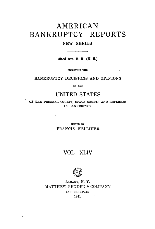 handle is hein.bank/ambrean0093 and id is 1 raw text is: AMERICAN
BANKRUPTCY REPORTS
NEW SERIES
Cited Am. B. R. (N. S.)
REPORTING THE
BANKRUPTCY DECISIONS AND OPINIONS
IN THE
UNITED STATES
OF THE FEDERAL COURTS, STATE COURTS AND REFEREEB
IN BANKRUPTCY
EDITED BY
FRANCIS KELLIHER
VOL. XLIV
ALBANY, N. Y.
MATTHEW 3ENDER & COMPANY
INCORPORATED
1941


