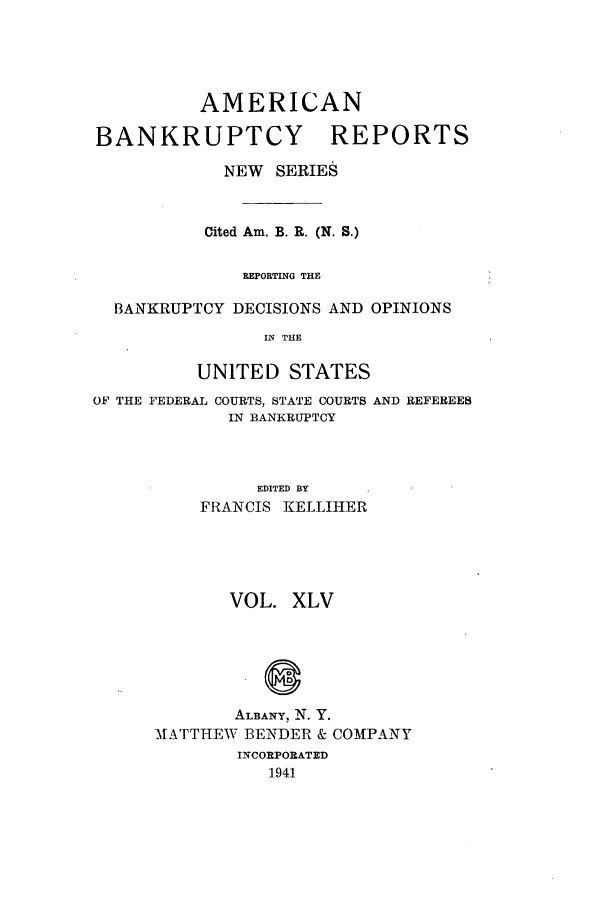 handle is hein.bank/ambrean0094 and id is 1 raw text is: AMERICAN
BANKRUPTCY REPORTS
NEW SERIES
Cited Am. B. R. (N. S.)
REPORTING THE
BANKRUPTCY DECISIONS AND OPINIONS
IN THE
UNITED STATES
OF THE FEDERAL COURTS, STATE COURTS AND REFEREEB
IN BANKRUPTCY
EDITED BY
FRANCIS KELLIHER
VOL. XLV
ALBANY, N. Y.
MATTHEW BENDER & COMPANY
INCORPORATED
1941


