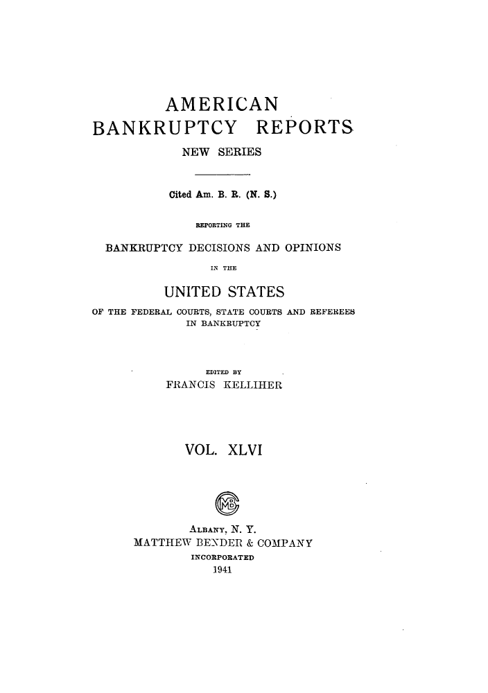 handle is hein.bank/ambrean0095 and id is 1 raw text is: AMERICAN
BANKRUPTCY REPORTS
NEW SERIES
Cited Am. B. R. (N. S.)
REPORTING THE
BANKRUPTCY DECISIONS AND OPINIONS
IN THE
UNITED STATES
OF THE FEDERAL COURTS, STATE COURTS AND REFEREES
IN BANKRUPTCY
EDITED BY
FRANCIS KELLIHER

VOL. XLVI
ALBANY. N. Y.
MATTHEW BENDER & COMPANY
INCORPORATED
1941


