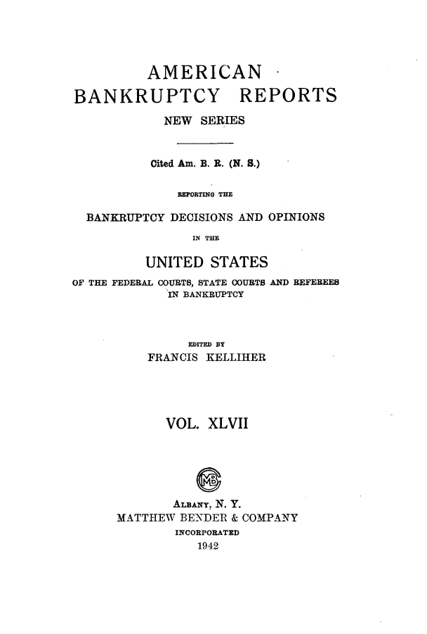 handle is hein.bank/ambrean0096 and id is 1 raw text is: AMERICAN -
BANKRUPTCY REPORTS
NEW SERIES
Cited Am. B. R. (N. S.)
REPORTING THE
BANKRUPTCY DECISIONS AND OPINIONS
IN THE
UNITED STATES

OF THE FEDERAL COURTS, STATE COURTS
IN BANKRUPTCY

AND REFEREES

EDITED BY
FRANCIS KELLIHER

VOL. XLVII
ALBANY. N. Y.
MATTHEW BENDER & COMPANY
INCORPORATED
1942


