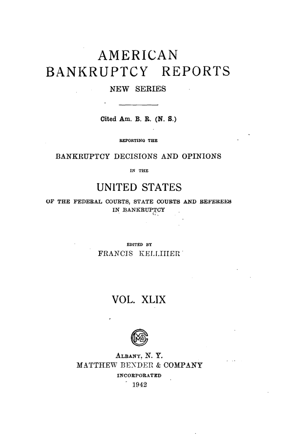 handle is hein.bank/ambrean0098 and id is 1 raw text is: AMERICAN

BANKRUPTCY

REPORTS

NEW SERIES
Cited Am. B. R. (N. S.)
REPORTING THE
BANKRUPTCY DECISIONS AND OPINIONS
IN THE
UNITED STATES
OF THE FEDERAL COURTS, STATE COURTS AND REFEREES
IN BANKRUPTCY
EDITED BY
FRANCIS KELLIIER

VOL. XLIX
ALBANY. N. Y.
MATTHEW BENDER & COMPANY
INCORPORATED
1942


