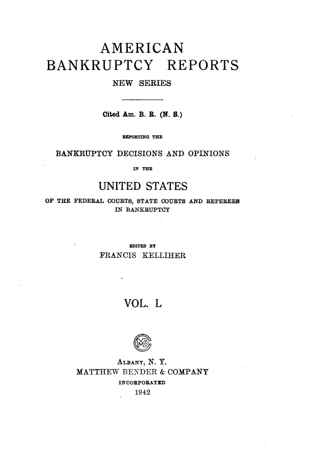 handle is hein.bank/ambrean0099 and id is 1 raw text is: AMERICAN

BANKRUPTCY

REPORTS

NEW SERIES
Cited Am. B. R. (N. S.)
REPORTING THE
BANKRUPTCY DECISIONS AND OPINIONS
IN THE
UNITED STATES
OF THE FEDERAL COURTS, STATE COURTS AND REFEREES
IN BANKRUPTCY
EDITED BY
FRANCIS KELLIHER

VOL. L
ALBANY, N. Y.
MATTHEW BENDER & COMPANY
INCORPORATED
1942


