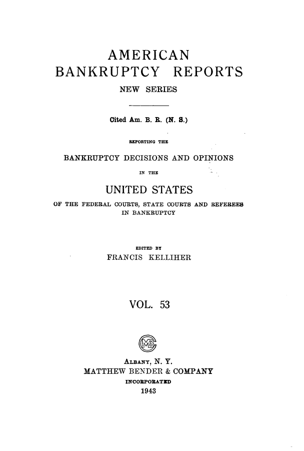 handle is hein.bank/ambrean0102 and id is 1 raw text is: AMERICAN

BANKRUPTCY

REPORTS

NEW SERIES
Cited Am. B. R. (N. S.)
REPORTING THE
BANKRUPTCY DECISIONS AND OPINIONS
IN THE
UNITED STATES
OF THE FEDERAL COURTS, STATE COURTS AND REFEREES
IN BANKRUPTCY
EDITED BT
FRANCIS KELLIHER
VOL. 53
ALBANY. N. Y.
MATTHEW BENDER & COMPANY
INCORPORATID
1943


