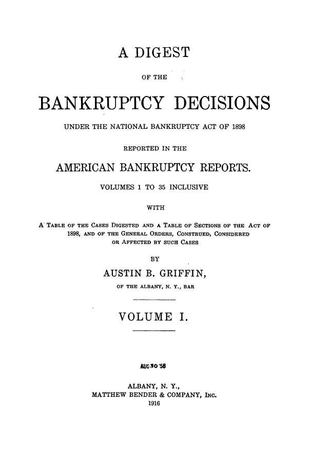 handle is hein.bank/ambreana0001 and id is 1 raw text is: A DIGEST
OF THE
BANKRUPTCY DECISIONS
UNDER THE NATIONAL BANKRUPTCY ACT OF 1898
REPORTED IN THE
AMERICAN BANKRUPTCY REPORTS.
VOLUMES 1 TO 35 INCLUSIVE
WITH
A TABLE OF THE CASES DIGESTED AND A TABLE OF SECTIONS OF THE ACT OF
1898, AND OF THE GENERAL ORDERS, CONSTRUED, CONSIDERED
OR AFFECTED BY SUCH CASES
BY

AUSTIN B. GRIFFIN,
OF THE ALBANY, N. Y., BAR
VOLUME I.
AUGso'56
ALBANY, N. Y.,
MATTHEW BENDER & COMPANY, INC.
1916


