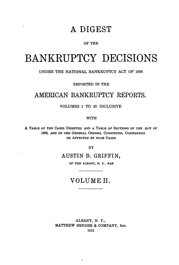 handle is hein.bank/ambreana0002 and id is 1 raw text is: A DIGEST
OF THE
BANKRUPTCY DECISIONS
UNDER THE NATIONAL BANKRUPTCY ACT OF 1898
REPORTED IN THE
AMERICAN BANKRUPTCY REPORTS.
VOLUMES 1 TO 35 INCLUSIVE
WITH
A TABLE OF THE CASES DIGESTED AND A TABLE OF SECTIONS OF THE ACT OF
1898, AND OF THE GENERAL ORDERS, CONSTRUED, CONSIDERED
OR AFFECTED BY SUCH CASES
BY

AUSTIN R. GRIFFIN,
OF THE ALBANY, N. Y., BAR
VOLUME II.
ALBANY, N. Y.,
MATTHEW BENDER & COMPANY, INC.
1916


