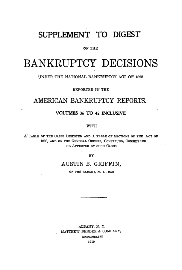 handle is hein.bank/ambreana0003 and id is 1 raw text is: SUPPLEMENT TO DIGEST
OF THE
BANKRUPTCY DECISIONS
UNDER THE NATIONAL BANKRUPTCY ACT OF 1898
REPORTED IN THE
AMERICAN BANKRUPTCY REPORTS.
VOLUMES 36 TO 42 INCLUSIVE
WITH
K TABLE OF THE CASES DIGESTED AND A TABLE OF SECTIONS OF THE ACT OF
1898, AND OF THE GENERAL ORDERS, CONSTRUED, CONSIDERED
OR AFFECTED BY SUCH CASES
BY

AUSTIN B. GRIFFIN,
OF THE ALBANY, N. Y., BAR
ALBANY, N. Y.
MATTHEW BENDER & COMPANY,
INCORPORATED
1919


