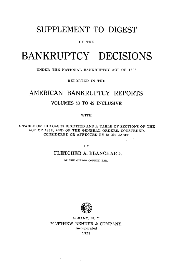 handle is hein.bank/ambreana0004 and id is 1 raw text is: SUPPLEMENT TO DIGEST
OF THE
BANKRUPTCY DECISIONS
UNDER THE NATIONAL BANKRUPTCY ACT OF 1898
REPORTED IN THE
AMERICAN BANKRUPTCY REPORTS
VOLUMES 43 TO 49 INCLUSIVE
WITH
A TABLE OF THE CASES DIGESTED AND A TABLE OF SECTIONS OF THE
ACT OF 1898, AND OF THE GENERAL ORDERS, CONSTRUED,
CONSIDERED OR AFFECTED BY SUCH CASES
BY
FLETCHER A. BLANCHARD,
OF THE OTSEGO COUNTY BAR.
ALBANY, N. Y.
MATTHEW BENDER & COMPANY,
Incorporated
1923


