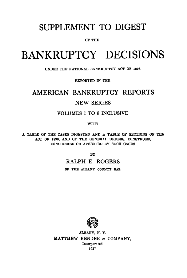 handle is hein.bank/ambreana0005 and id is 1 raw text is: SUPPLEMENT TO DIGEST
OF THE
BANKRUPTCY DECISIONS
UNDER THE NATIONAL BANKRUPTCY ACT OF 1898
REPORTED IN THE
AMERICAN BANKRUPTCY REPORTS
NEW SERIES
VOLUMES 1 TO 8 INCLUSIVE
WITH
A TABLE OF THE CASES DIGESTED AND A TABLE OF SECTIONS OF THE
ACT OF 1898, AND OF THE GENERAL ORDERS, CONSTRUED,
CONSIDERED OR AFFECTED BY SUCH CASES
BY
RALPH E. ROGERS
OF THE ALBANY COUNTY BAR
ALBANY, N. Y.
MATTHEW BENDER & COMPANY,
Incorporated
1927


