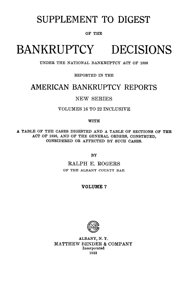 handle is hein.bank/ambreana0007 and id is 1 raw text is: SUPPLEMENT TO DIGEST
OF THE

BANKRUPTCY

DECISIONS

UNDER THE NATIONAL BANKRUPTCY ACT OF 1898
REPORTED IN THE
AMERICAN BANKRUPTCY REPORTS
NEW SERIES
VOLUMES 16 TO 22 INCLUSIVE
WITH
A TABLE OF THE CASES DIGESTED AND A TABLE OF SECTIONS OF THE
ACT OF 1898, AND OF THE GENERAL ORDERS, CONSTRUED,
CONSIDERED OR AFFECTED BY SUCH CASES.
BY

RALPH E. ROGERS
OF THE ALBANY COUNTY BAR
VOLUME 7
ALBANY, N. Y.
MATTHEW BENDER & COMPANY
Incorporated
1933


