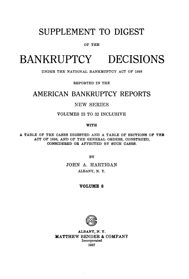 handle is hein.bank/ambreana0008 and id is 1 raw text is: SUPPLEMENT TO DIGEST
OF THE

BANKRUPTCY

DECISIONS

UNDER THE NATIONAL BANKRUPTCY ACT OF 1898
REPORTED IN THE
AMERICAN BANKRUPTCY REPORTS
NEW SERIES
VOLUMES 23 TO 32 INCLUSIVE
WITH
A TABLE OF THE CASES DIGESTED AND A TABLE OF SECTIONS OF THE
ACT OF 1898, AND OF THE GENERAL ORDERS, CONSTRUED,
CONSIDERED OR AFFECTED BY SUCH CASES.
BY

JOHN A. HARTIGAN
ALBANY, N. Y.
VOLUME 8
ALBANY, N. Y.
MATTHEW BENDER & COMPANY
Incorporated
1937


