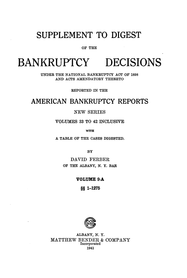 handle is hein.bank/ambreana0009 and id is 1 raw text is: SUPPLEMENT TO DIGEST
OF THE

BANKRUPTCY

DECISIONS

UNDER THE NATIONAL BANKRUPTCY ACT OF 1898
AND ACTS AMENDATORY THERETO
REPORTED IN THE
AMERICAN BANKRUPTCY REPORTS
NEW SERIES
VOLUMES 33 TO 42 INCLUSIVE
WITH
A TABLE OF THE CASES DIGESTED.
BY

DAVID FERBER
OF THE ALBANY, N. Y. BAR
VOLUME 9-A
§§ 1-1275
ALBANY, N. Y.
MATTHEW BENDER & COMPANY
Incorporated
1941


